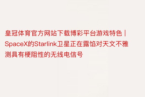 皇冠体育官方网站下载博彩平台游戏特色 | SpaceX的Starlink卫星正在露馅对天文不雅测具有梗阻性的无线电信号