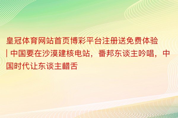 皇冠体育网站首页博彩平台注册送免费体验 | 中国要在沙漠建核电站，番邦东谈主吟唱，中国时代让东谈主齰舌
