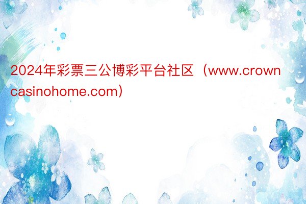 2024年彩票三公博彩平台社区（www.crowncasinohome.com）