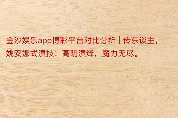 金沙娱乐app博彩平台对比分析 | 传东谈主，姚安娜式演技！高明演绎，魔力无尽。