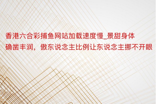 香港六合彩捕鱼网站加载速度慢_景甜身体确凿丰润，傲东说念主比例让东说念主挪不开眼
