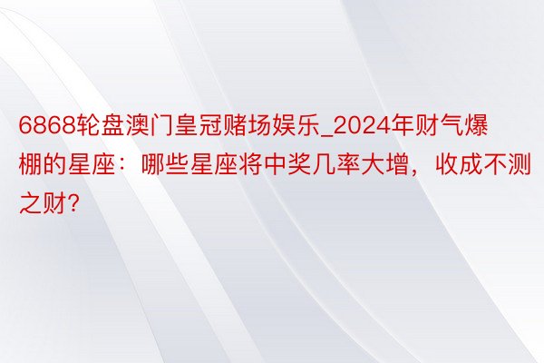 6868轮盘澳门皇冠赌场娱乐_2024年财气爆棚的星座：哪些星座将中奖几率大增，收成不测之财?