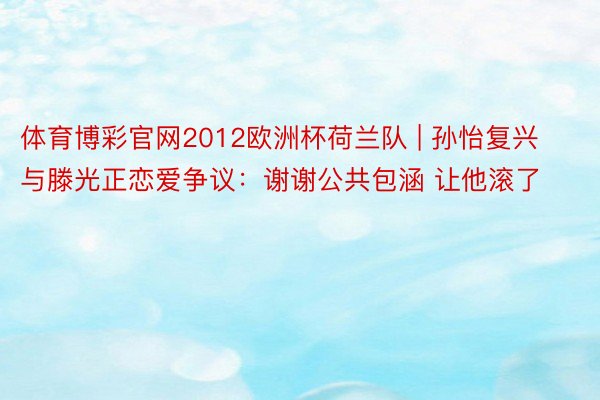 体育博彩官网2012欧洲杯荷兰队 | 孙怡复兴与滕光正恋爱争议：谢谢公共包涵 让他滚了