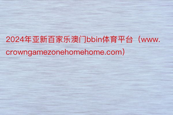 2024年亚新百家乐澳门bbin体育平台（www.crowngamezonehomehome.com）