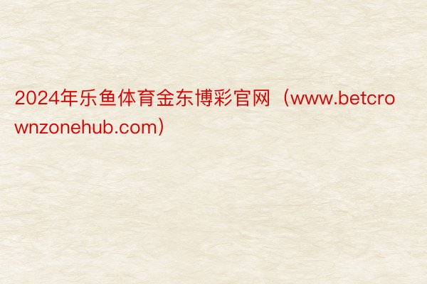 2024年乐鱼体育金东博彩官网（www.betcrownzonehub.com）