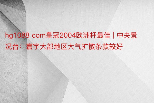hg1088 com皇冠2004欧洲杯最佳 | 中央景况台:寰宇大部地区大气扩散条款较好