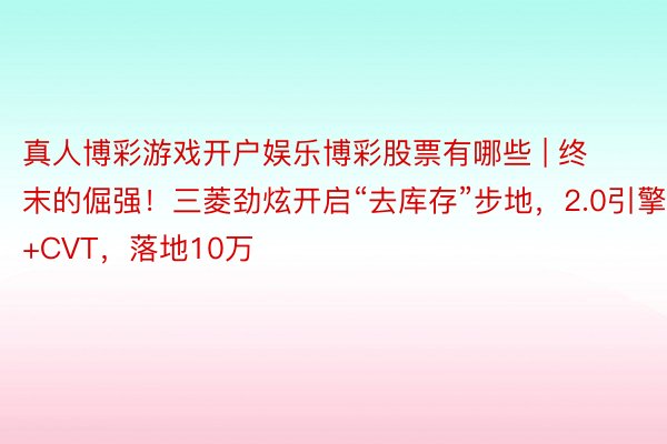 真人博彩游戏开户娱乐博彩股票有哪些 | 终末的倔强！三菱劲炫开启“去库存”步地，2.0引擎+CVT，落地10万