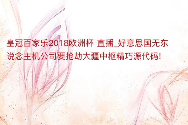皇冠百家乐2018欧洲杯 直播_好意思国无东说念主机公司要抢劫大疆中枢精巧源代码!