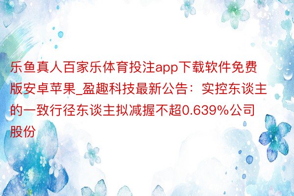 乐鱼真人百家乐体育投注app下载软件免费版安卓苹果_盈趣科技最新公告：实控东谈主的一致行径东谈主拟减握不超0.639%公司股份