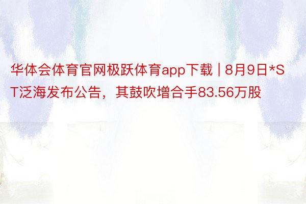 华体会体育官网极跃体育app下载 | 8月9日*ST泛海发布公告，其鼓吹增合手83.56万股