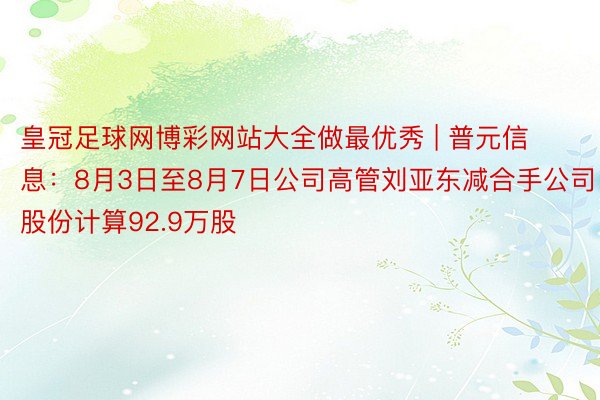 皇冠足球网博彩网站大全做最优秀 | 普元信息：8月3日至8月7日公司高管刘亚东减合手公司股份计算92.9万股