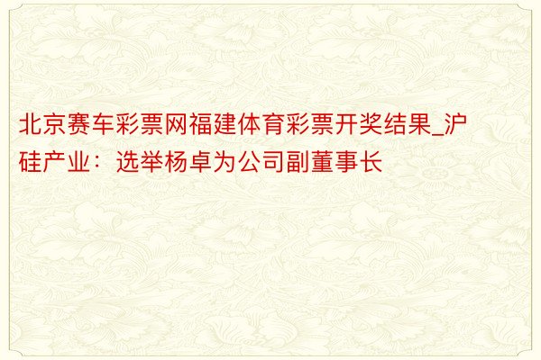 北京赛车彩票网福建体育彩票开奖结果_沪硅产业：选举杨卓为公司副董事长