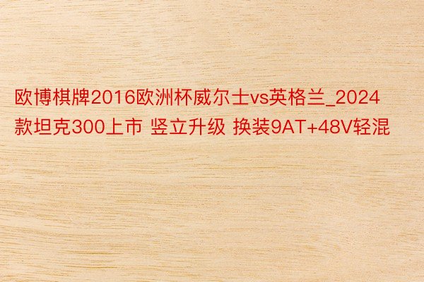 欧博棋牌2016欧洲杯威尔士vs英格兰_2024款坦克300上市 竖立升级 换装9AT+48V轻混