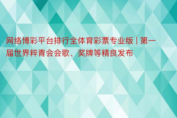 网络博彩平台排行全体育彩票专业版 | 第一届世界粹青会会歌、奖牌等精良发布