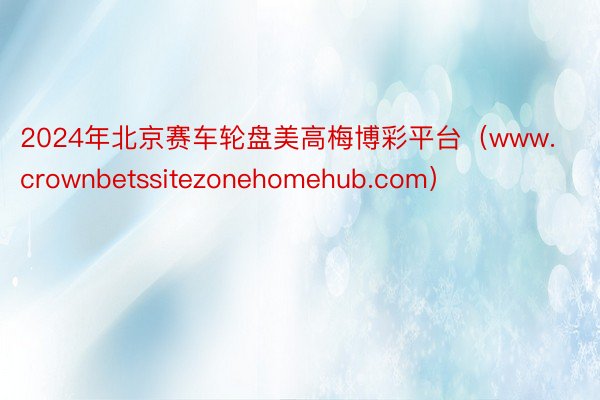 2024年北京赛车轮盘美高梅博彩平台（www.crownbetssitezonehomehub.com）