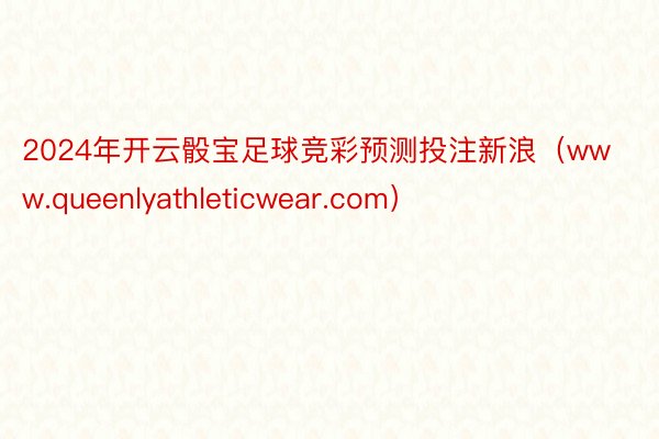 2024年开云骰宝足球竞彩预测投注新浪（www.queenlyathleticwear.com）