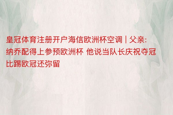 皇冠体育注册开户海信欧洲杯空调 | 父亲: 纳乔配得上参预欧洲杯 他说当队长庆祝夺冠比踢欧冠还弥留