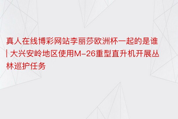 真人在线博彩网站李丽莎欧洲杯一起的是谁 | 大兴安岭地区使用M-26重型直升机开展丛林巡护任务