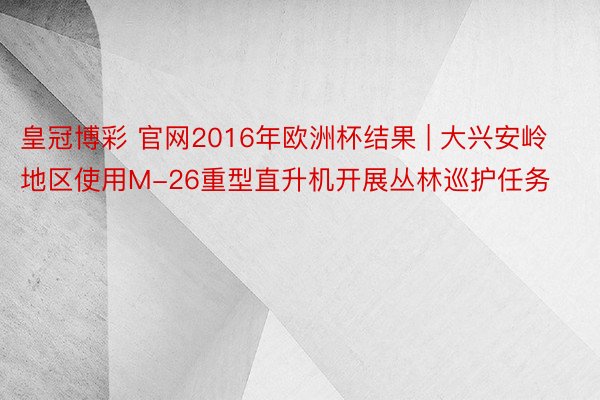 皇冠博彩 官网2016年欧洲杯结果 | 大兴安岭地区使用M-26重型直升机开展丛林巡护任务