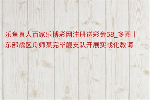 乐鱼真人百家乐博彩网注册送彩金58_多图丨东部战区舟师某完毕舰支队开展实战化教诲