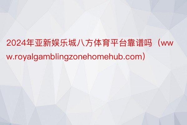 2024年亚新娱乐城八方体育平台靠谱吗（www.royalgamblingzonehomehub.com）