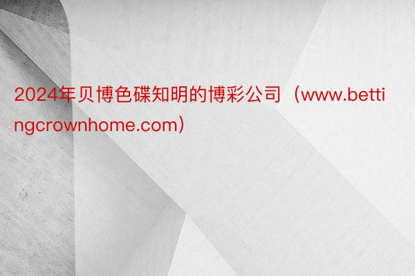 2024年贝博色碟知明的博彩公司（www.bettingcrownhome.com）