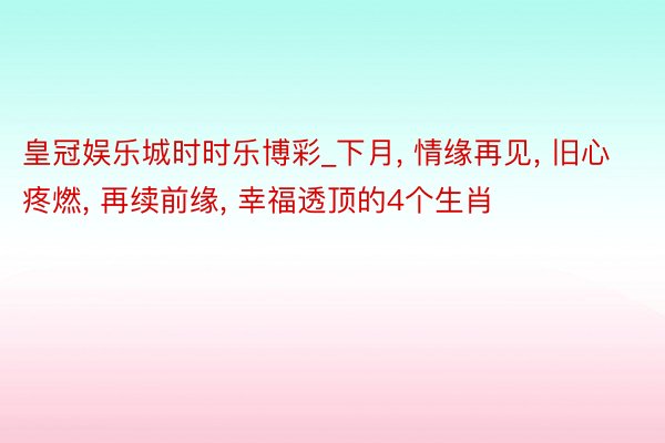 皇冠娱乐城时时乐博彩_下月, 情缘再见, 旧心疼燃, 再续前缘, 幸福透顶的4个生肖