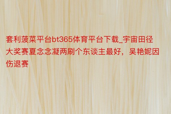 套利菠菜平台bt365体育平台下载_宇宙田径大奖赛夏念念凝两刷个东谈主最好，吴艳妮因伤退赛