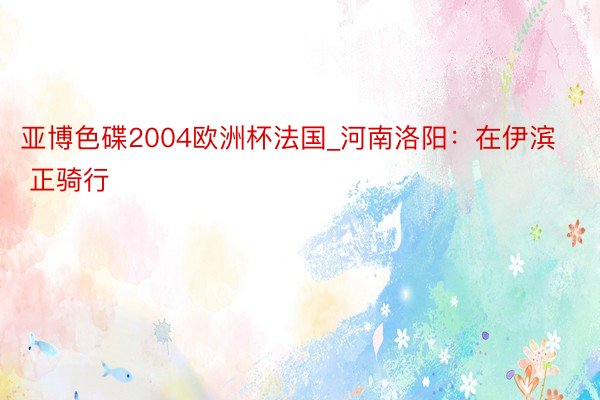 亚博色碟2004欧洲杯法国_河南洛阳：在伊滨 正骑行