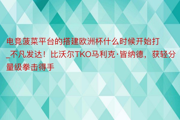 电竞菠菜平台的搭建欧洲杯什么时候开始打_不凡发达！比沃尔TKO马利克·皆纳德，获轻分量级拳击得手