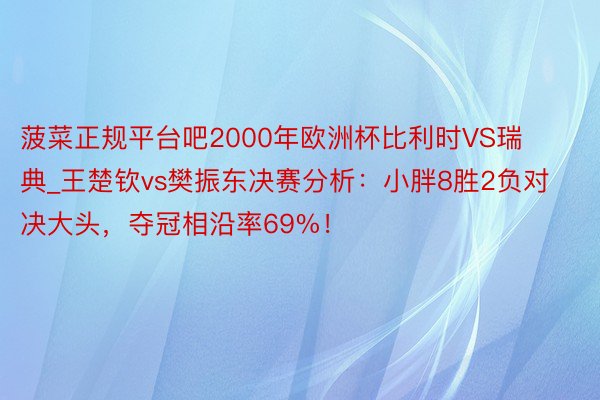 菠菜正规平台吧2000年欧洲杯比利时VS瑞典_王楚钦vs樊振东决赛分析：小胖8胜2负对决大头，夺冠相沿率69%！