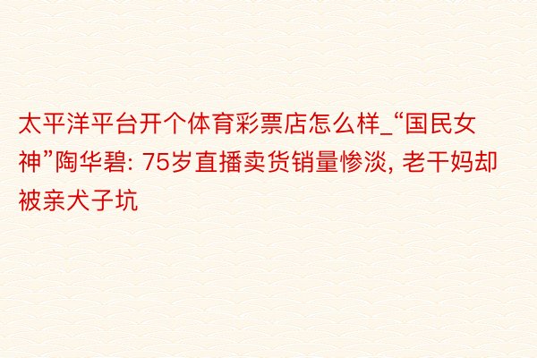 太平洋平台开个体育彩票店怎么样_“国民女神”陶华碧: 75岁直播卖货销量惨淡, 老干妈却被亲犬子坑
