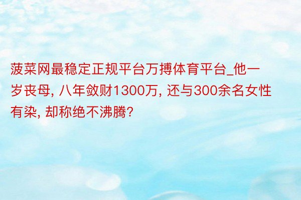 菠菜网最稳定正规平台万搏体育平台_他一岁丧母, 八年敛财1300万, 还与300余名女性有染, 却称绝不沸腾?