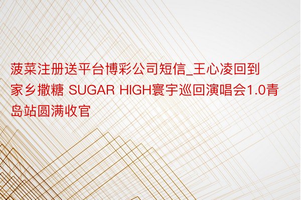菠菜注册送平台博彩公司短信_王心凌回到家乡撒糖 SUGAR HIGH寰宇巡回演唱会1.0青岛站圆满收官