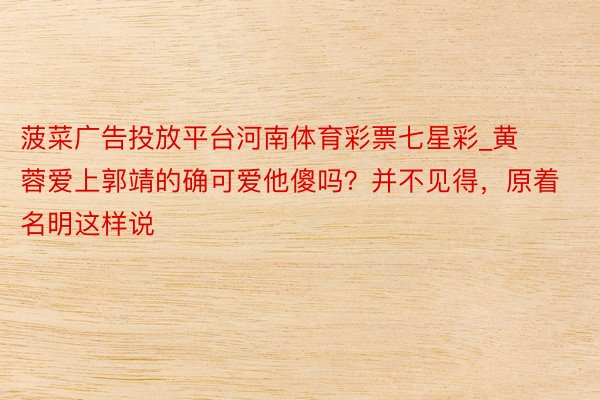 菠菜广告投放平台河南体育彩票七星彩_黄蓉爱上郭靖的确可爱他傻吗？并不见得，原着名明这样说