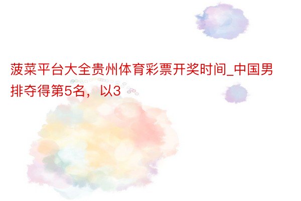 菠菜平台大全贵州体育彩票开奖时间_中国男排夺得第5名，以3