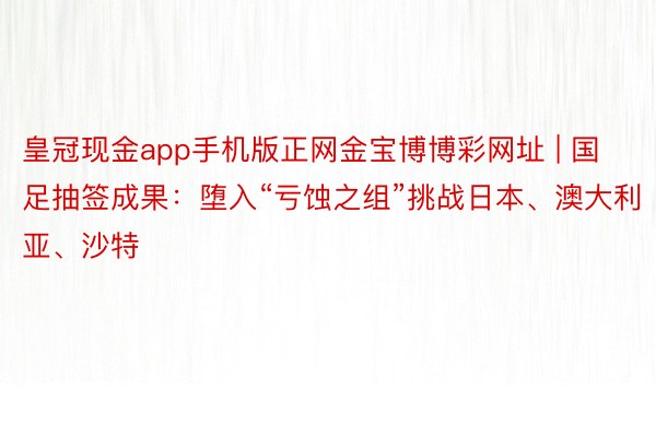 皇冠现金app手机版正网金宝博博彩网址 | 国足抽签成果：堕入“亏蚀之组”挑战日本、澳大利亚、沙特