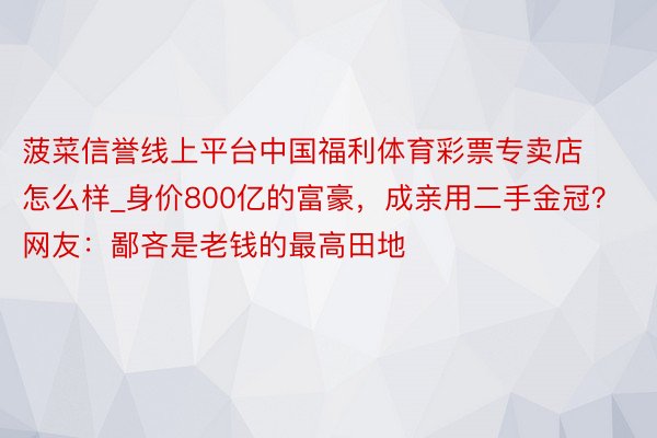 菠菜信誉线上平台中国福利体育彩票专卖店怎么样_身价800亿的富豪，成亲用二手金冠？网友：鄙吝是老钱的最高田地