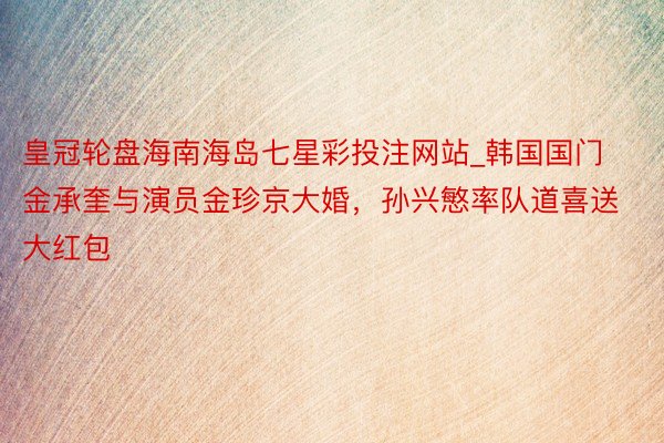 皇冠轮盘海南海岛七星彩投注网站_韩国国门金承奎与演员金珍京大婚，孙兴慜率队道喜送大红包