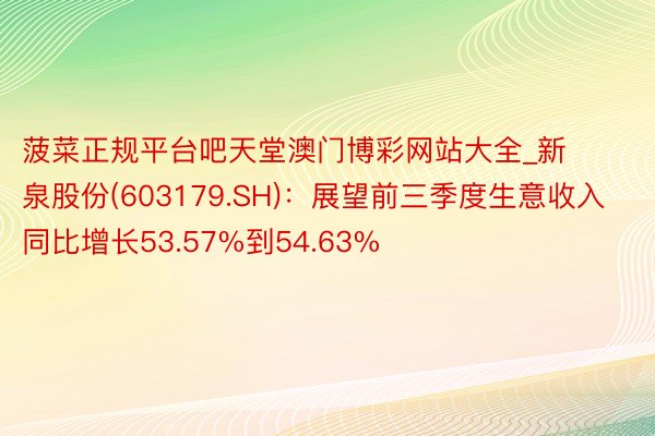 菠菜正规平台吧天堂澳门博彩网站大全_新泉股份(603179.SH)：展望前三季度生意收入同比增长53.57%到54.63%