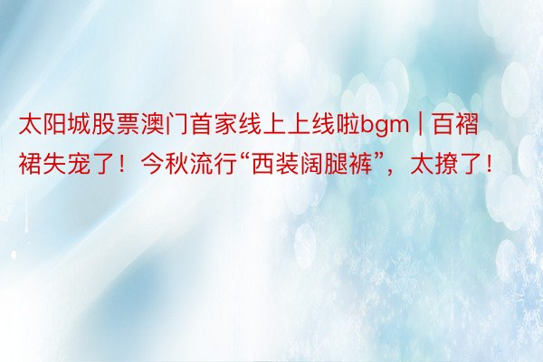 太阳城股票澳门首家线上上线啦bgm | 百褶裙失宠了！今秋流行“西装阔腿裤”，太撩了！