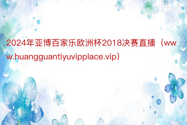 2024年亚博百家乐欧洲杯2018决赛直播（www.huangguantiyuvipplace.vip）