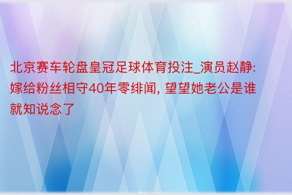北京赛车轮盘皇冠足球体育投注_演员赵静: 嫁给粉丝相守40年零绯闻, 望望她老公是谁就知说念了