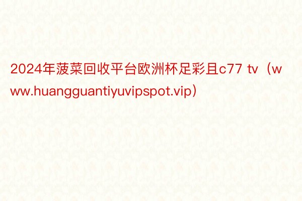 2024年菠菜回收平台欧洲杯足彩且c77 tv（www.huangguantiyuvipspot.vip）