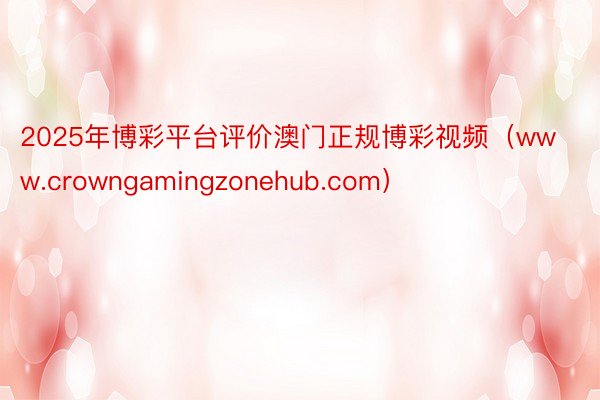 2025年博彩平台评价澳门正规博彩视频（www.crowngamingzonehub.com）