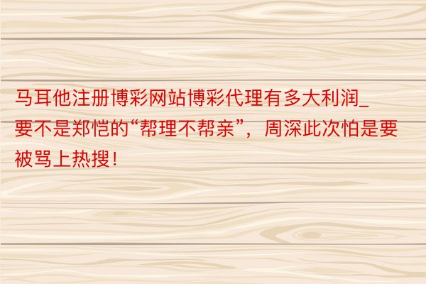 马耳他注册博彩网站博彩代理有多大利润_要不是郑恺的“帮理不帮亲”，周深此次怕是要被骂上热搜！