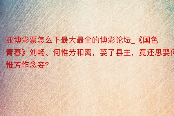 亚博彩票怎么下最大最全的博彩论坛_《国色青春》刘畅、何惟芳和离，娶了县主，竟还思娶何惟芳作念妾？