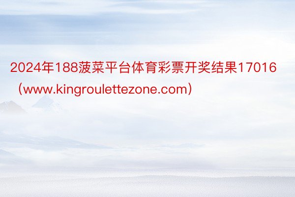 2024年188菠菜平台体育彩票开奖结果17016（www.kingroulettezone.com）