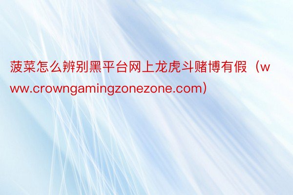 菠菜怎么辨别黑平台网上龙虎斗赌博有假（www.crowngamingzonezone.com）