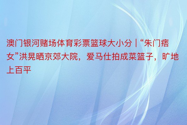 澳门银河赌场体育彩票篮球大小分 | “朱门痞女”洪晃晒京郊大院，爱马仕拍成菜篮子，旷地上百平